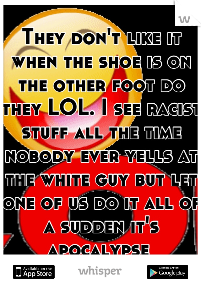 They don't like it when the shoe is on the other foot do they LOL. I see racist stuff all the time nobody ever yells at the white guy but let one of us do it all of a sudden it's apocalypse 
