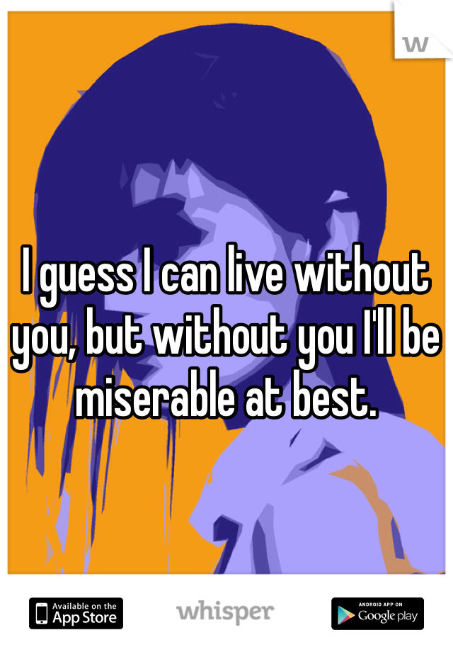 I guess I can live without you, but without you I'll be miserable at best.