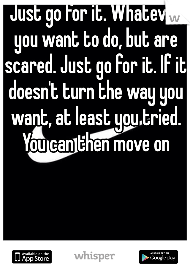 Just go for it. Whatever you want to do, but are scared. Just go for it. If it doesn't turn the way you want, at least you tried. You can then move on