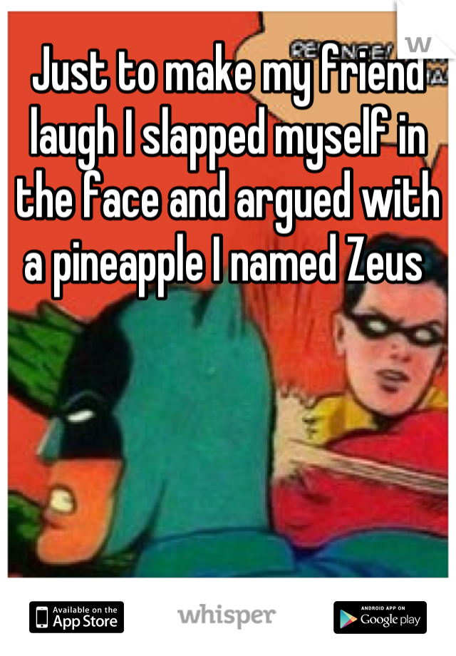 Just to make my friend laugh I slapped myself in the face and argued with a pineapple I named Zeus 