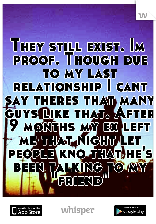 They still exist. Im proof. Though due to my last relationship I cant say theres that many guys like that. After 9 months my ex left me that night let people kno that he's been talking to my "friend"