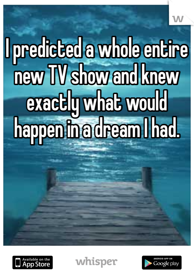 I predicted a whole entire new TV show and knew exactly what would happen in a dream I had. 