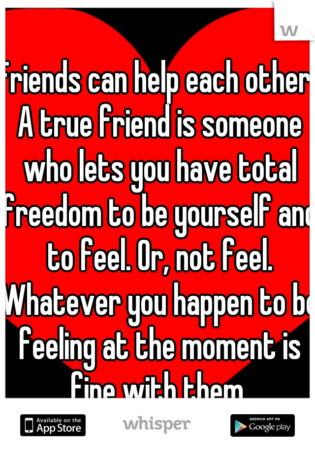 Friends can help each other. A true friend is someone who lets you have total freedom to be yourself and to feel. Or, not feel. Whatever you happen to be feeling at the moment is fine with them.
