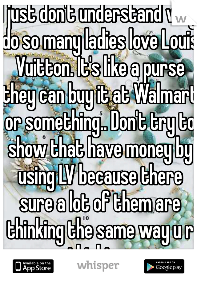 I just don't understand why do so many ladies love Louis Vuitton. It's like a purse they can buy it at Walmart or something.. Don't try to show that have money by using LV because there sure a lot of them are thinking the same way u r thinking.. 