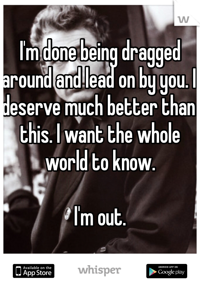 I'm done being dragged around and lead on by you. I deserve much better than this. I want the whole world to know.

I'm out.