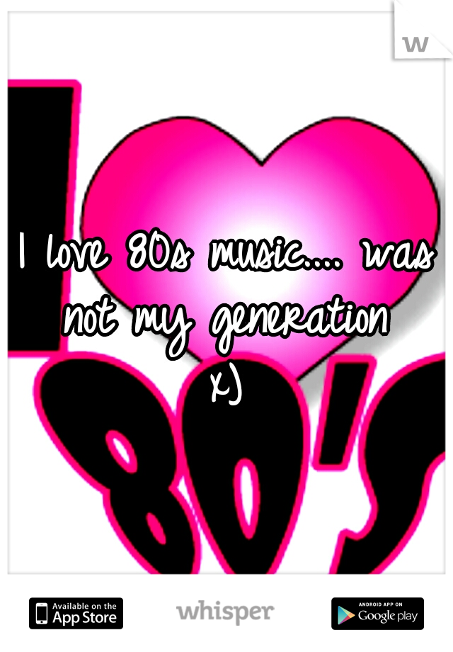 I love 80s music.... was not my generation 
x)