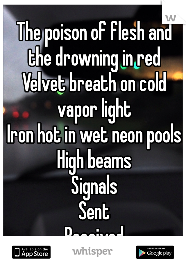 The poison of flesh and the drowning in red 
Velvet breath on cold vapor light 
Iron hot in wet neon pools
High beams
Signals
Sent
Received
