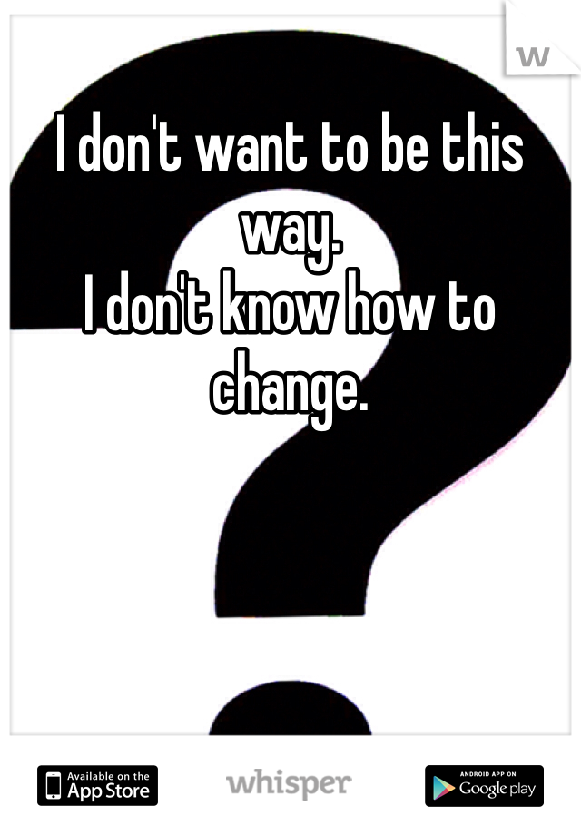 I don't want to be this way. 
I don't know how to change. 