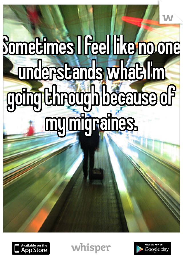 Sometimes I feel like no one understands what I'm going through because of my migraines. 