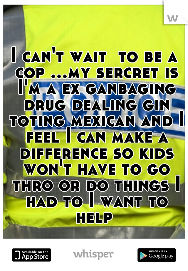 I can't wait  to be a cop ...my sercret is I'm a ex ganbaging drug dealing gin toting mexican and I feel I can make a difference so kids won't have to go thro or do things I had to I want to help 