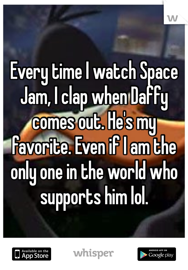 Every time I watch Space Jam, I clap when Daffy comes out. He's my favorite. Even if I am the only one in the world who supports him lol.