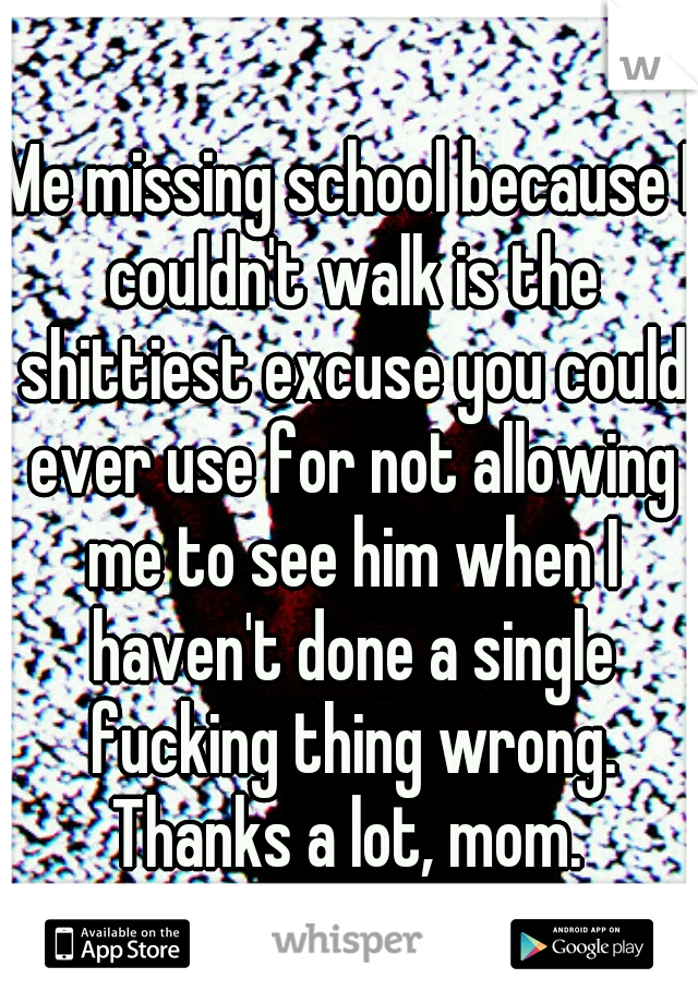 Me missing school because I couldn't walk is the shittiest excuse you could ever use for not allowing me to see him when I haven't done a single fucking thing wrong. Thanks a lot, mom. 