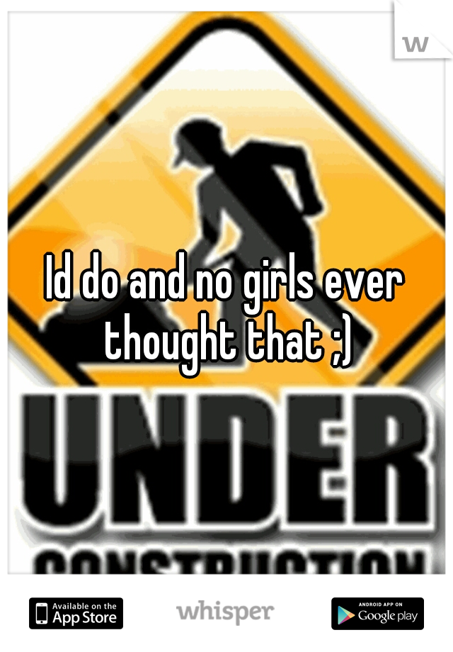 Id do and no girls ever thought that ;)