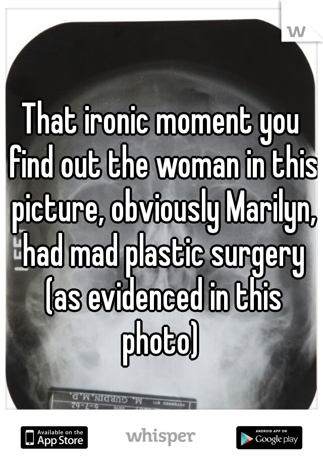 That ironic moment you find out the woman in this picture, obviously Marilyn, had mad plastic surgery (as evidenced in this photo) 