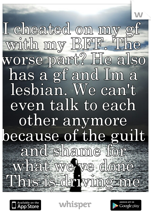 I cheated on my gf with my BFF. The worse part? He also has a gf and Im a lesbian. We can't even talk to each other anymore because of the guilt and shame for what we've done This is driving me insane