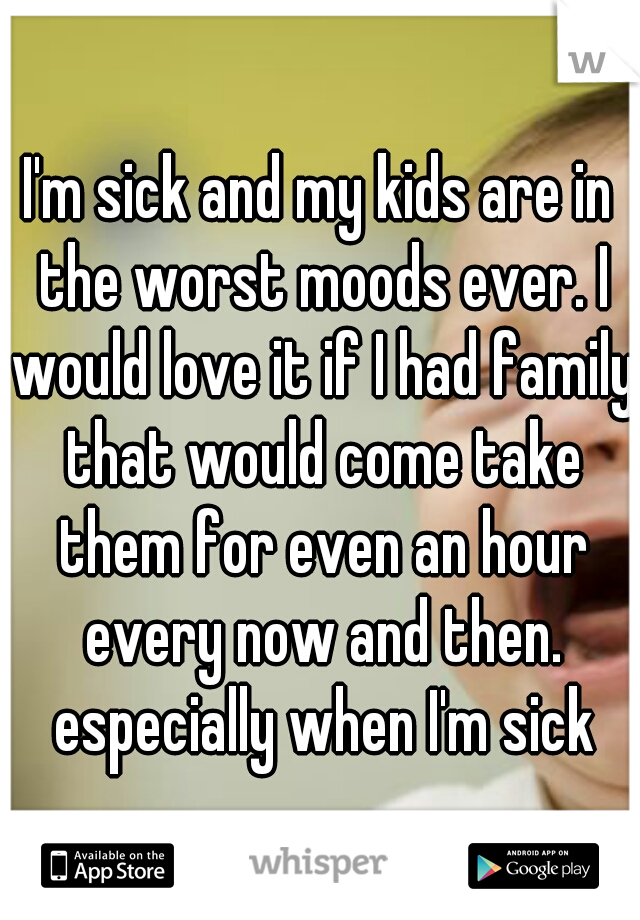 I'm sick and my kids are in the worst moods ever. I would love it if I had family that would come take them for even an hour every now and then. especially when I'm sick