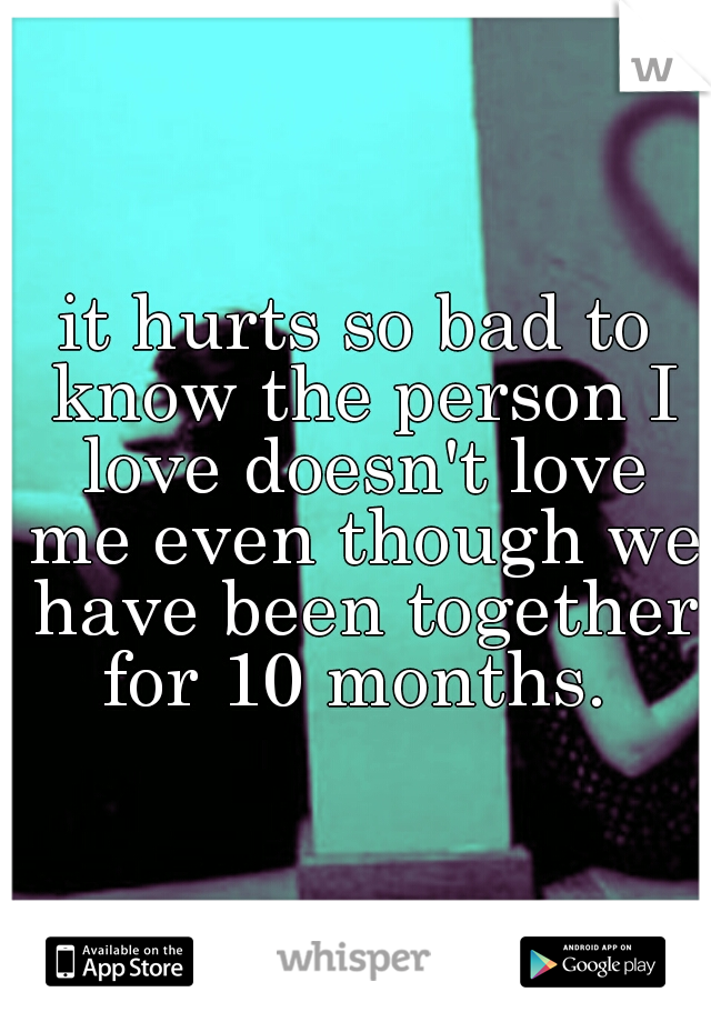 it hurts so bad to know the person I love doesn't love me even though we have been together for 10 months. 