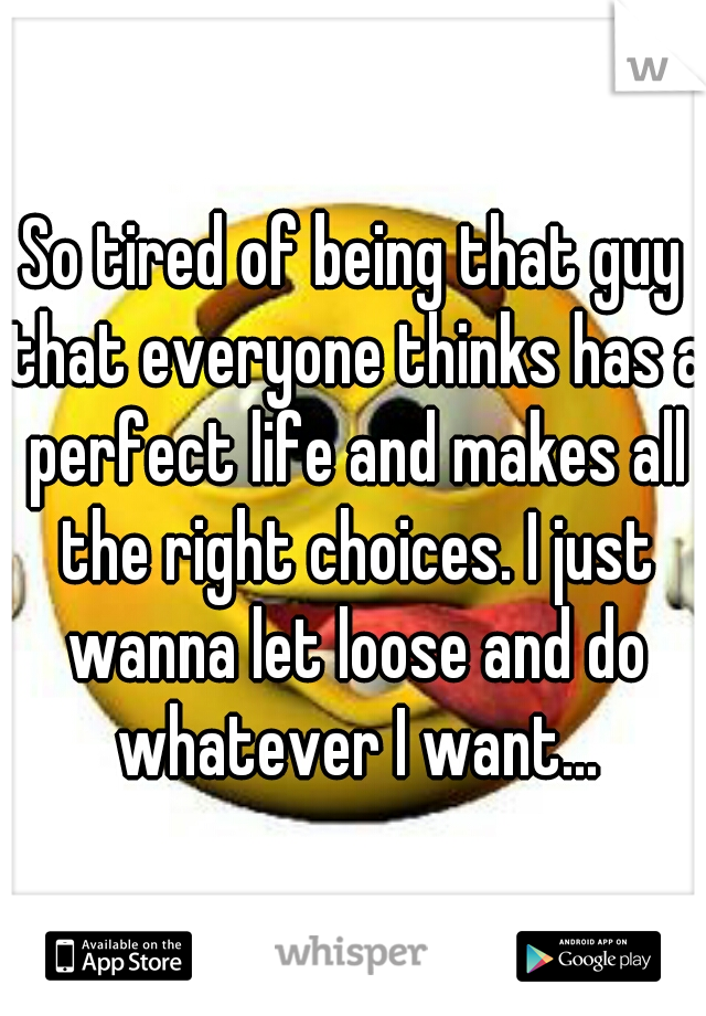 So tired of being that guy that everyone thinks has a perfect life and makes all the right choices. I just wanna let loose and do whatever I want...