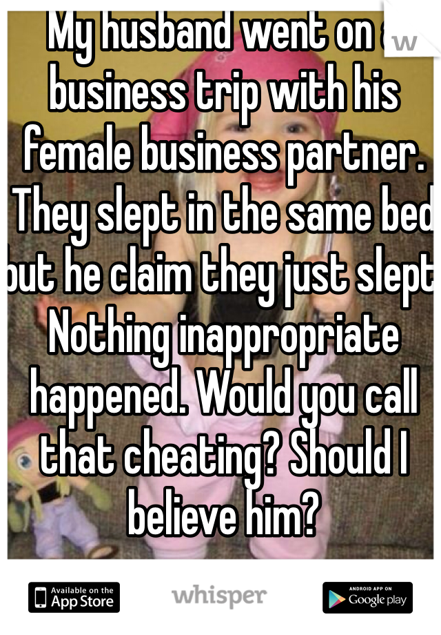 My husband went on a business trip with his female business partner. They slept in the same bed but he claim they just slept. Nothing inappropriate happened. Would you call that cheating? Should I believe him?