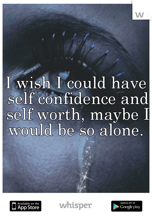 I wish I could have self confidence and self worth, maybe I would be so alone. 