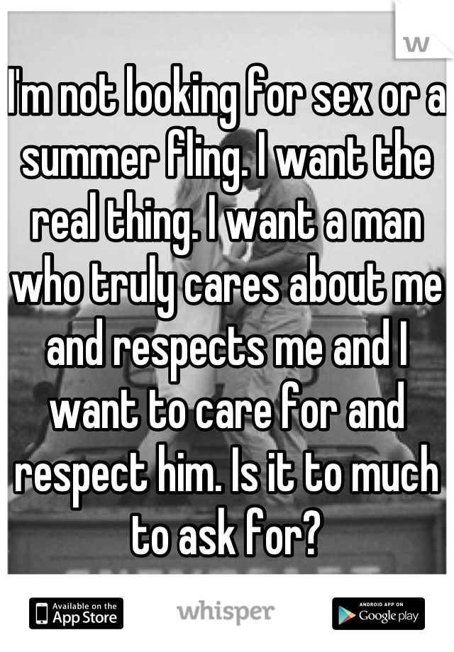 
I'm not looking for sex or a summer fling. I want the real thing. I want a man who truly cares about me and respects me and I want to care for and respect him. Is it to much to ask for?