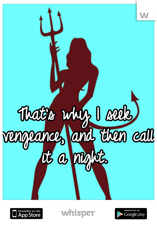 That's why I seek vengeance, and then call it a night. 