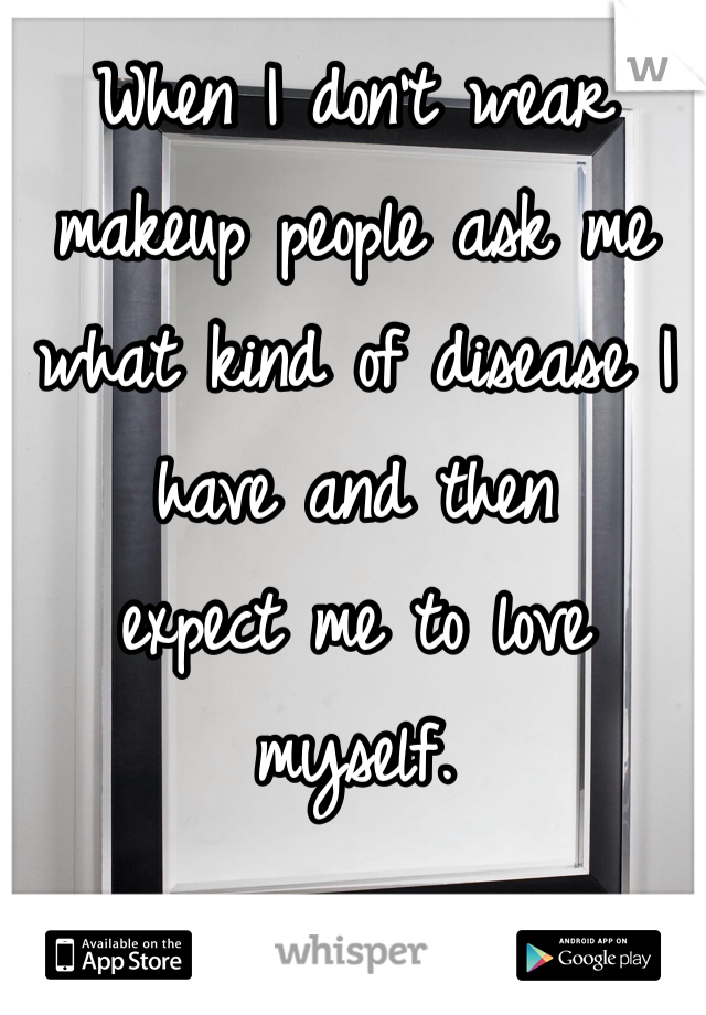 When I don't wear
makeup people ask me
what kind of disease I
have and then
expect me to love myself. 