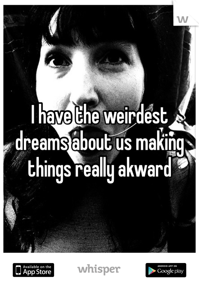 I have the weirdest dreams about us making things really akward