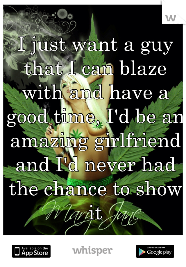 I just want a guy that I can blaze with and have a good time, I'd be an amazing girlfriend and I'd never had the chance to show it