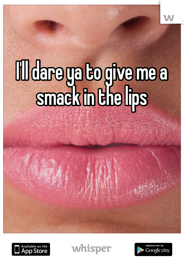 I'll dare ya to give me a smack in the lips 