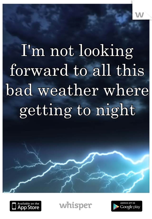 I'm not looking forward to all this bad weather where getting to night