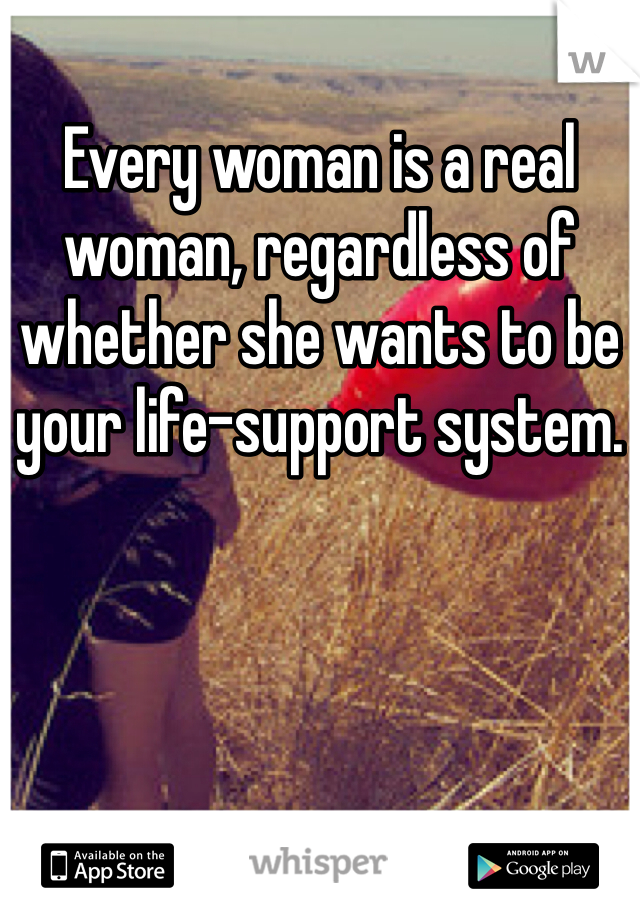 Every woman is a real woman, regardless of whether she wants to be your life-support system.
