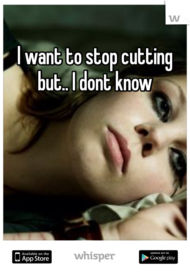 I want to stop cutting but.. I dont know 