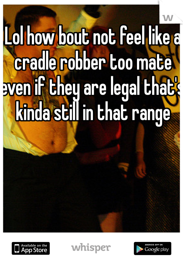 Lol how bout not feel like a cradle robber too mate even if they are legal that's kinda still in that range