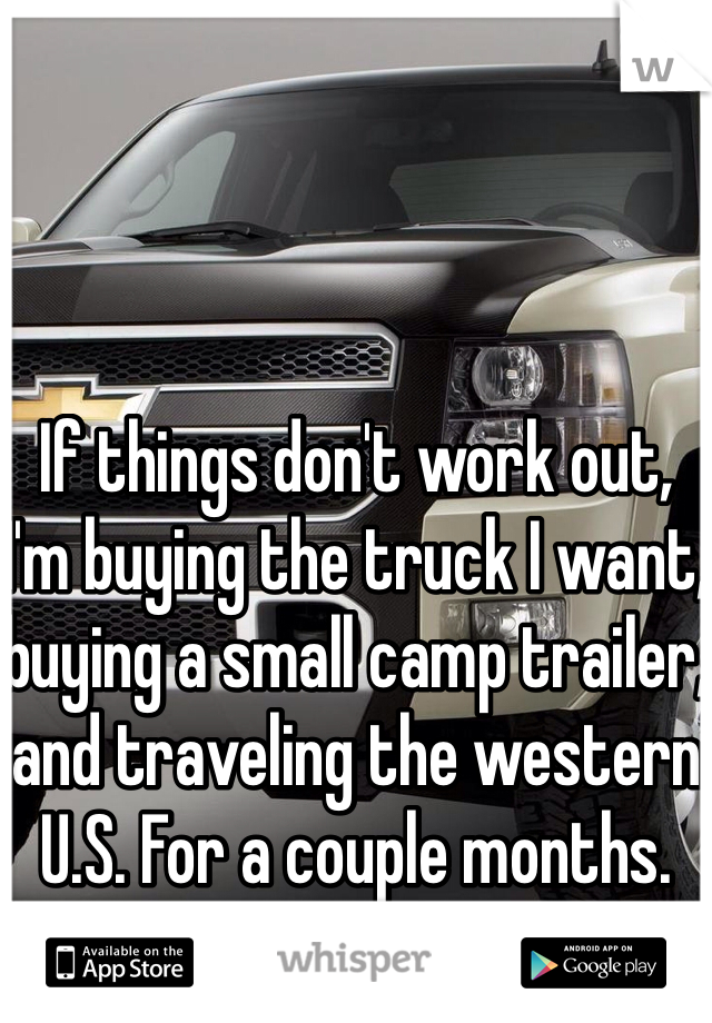 If things don't work out, I'm buying the truck I want, buying a small camp trailer, and traveling the western U.S. For a couple months.