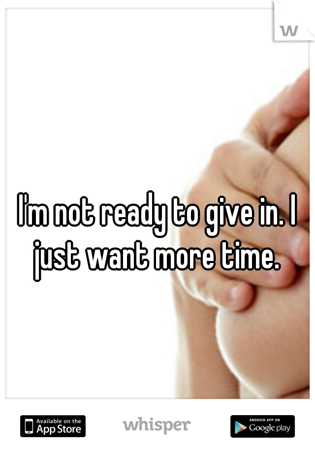 I'm not ready to give in. I just want more time. 