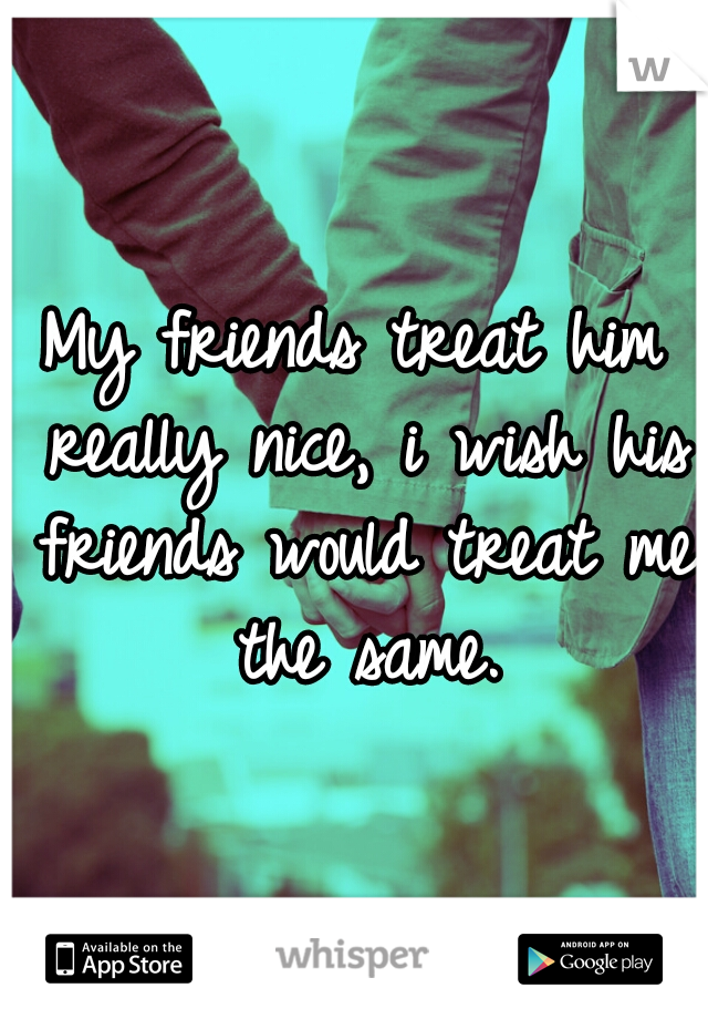 My friends treat him really nice, i wish his friends would treat me the same.