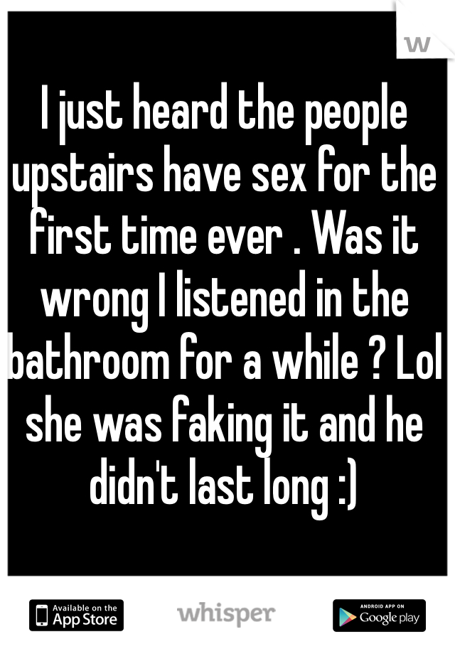 I just heard the people upstairs have sex for the first time ever . Was it wrong I listened in the bathroom for a while ? Lol she was faking it and he didn't last long :) 