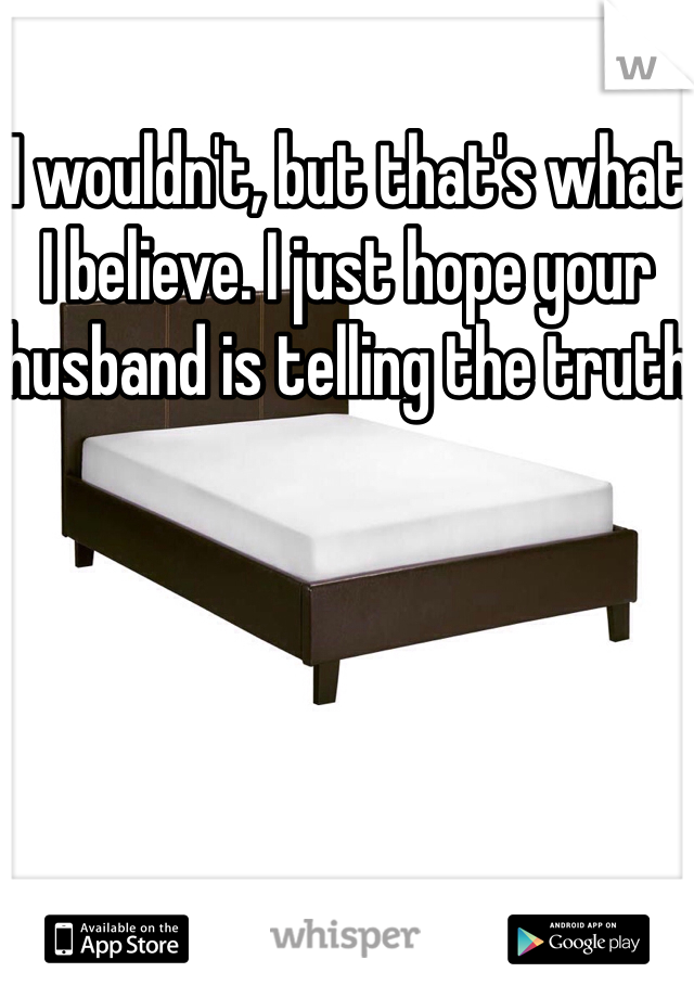 I wouldn't, but that's what I believe. I just hope your husband is telling the truth