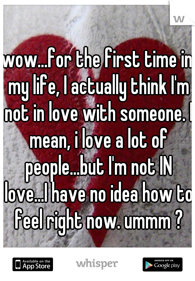 wow...for the first time in my life, I actually think I'm not in love with someone. I mean, i love a lot of people...but I'm not IN love...I have no idea how to feel right now. ummm ?