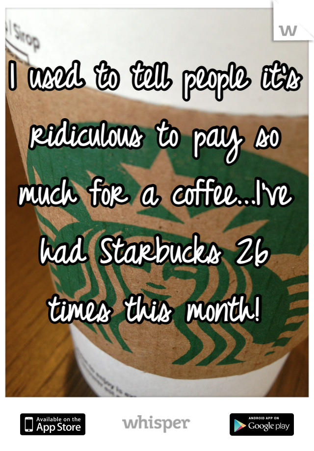 I used to tell people it's ridiculous to pay so much for a coffee...I've had Starbucks 26 times this month!