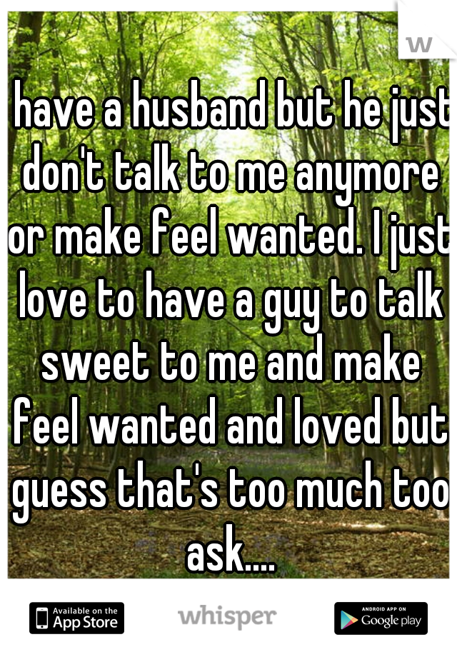 I have a husband but he just don't talk to me anymore or make feel wanted. I just love to have a guy to talk sweet to me and make feel wanted and loved but guess that's too much too ask....