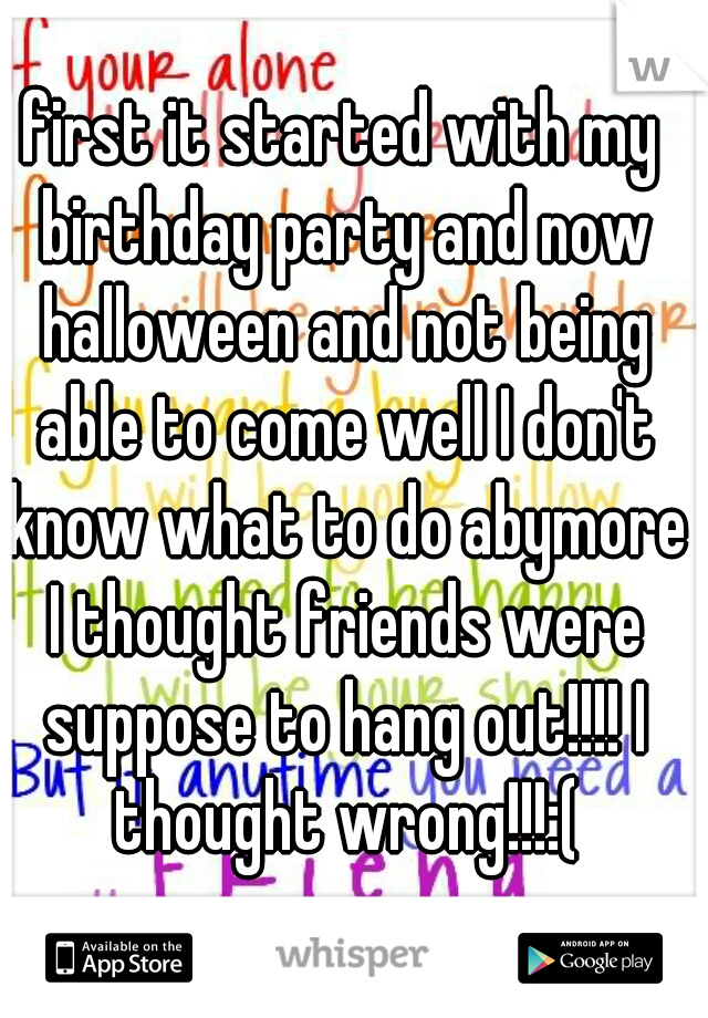 first it started with my birthday party and now halloween and not being able to come well I don't know what to do abymore I thought friends were suppose to hang out!!!! I thought wrong!!!:(