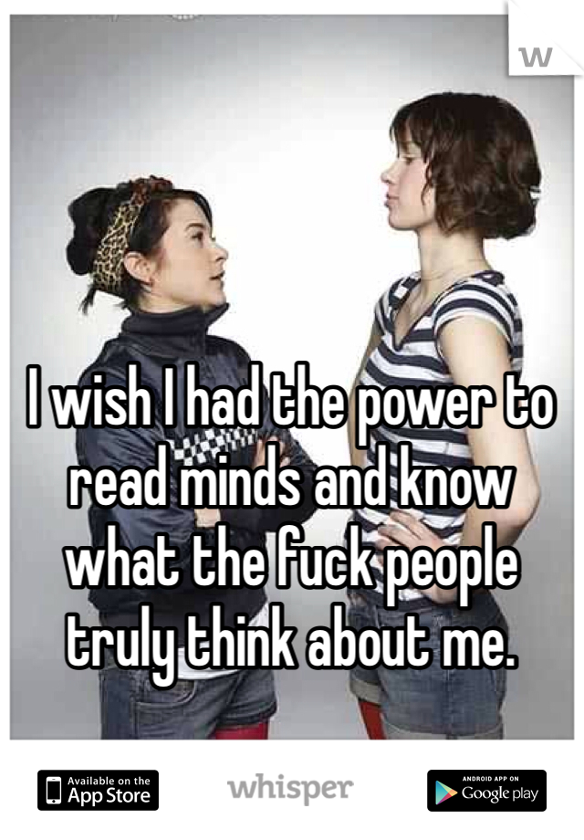 I wish I had the power to read minds and know what the fuck people truly think about me. 