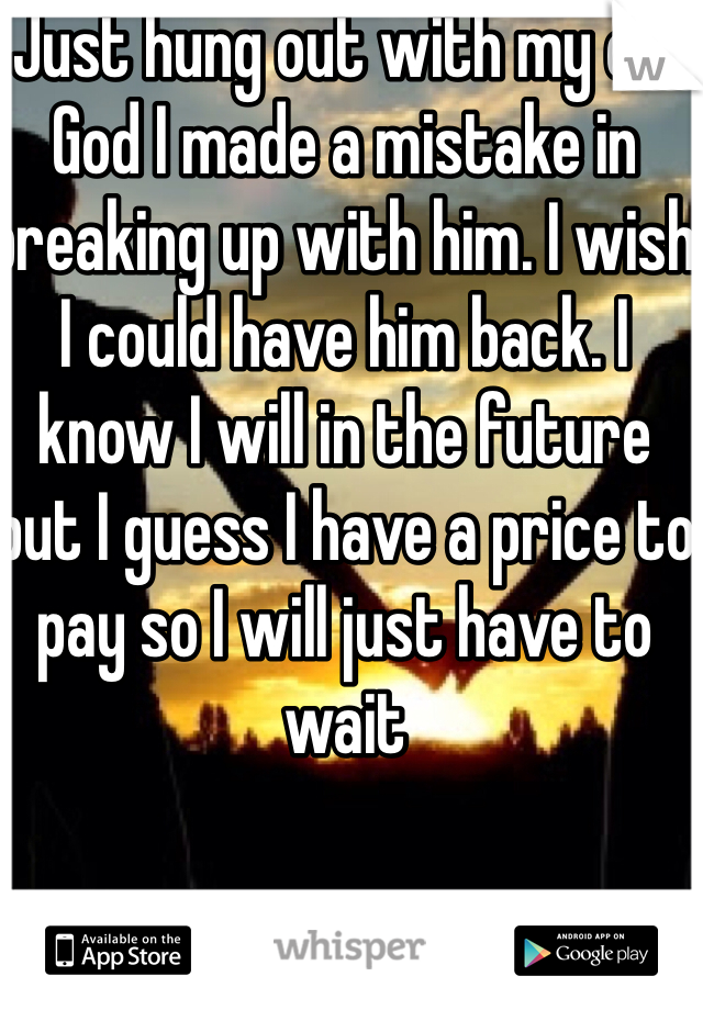 Just hung out with my ex. God I made a mistake in breaking up with him. I wish I could have him back. I know I will in the future  but I guess I have a price to pay so I will just have to wait 