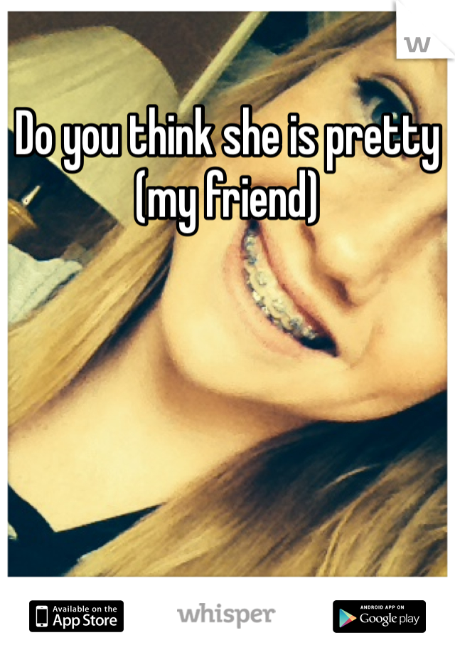 Do you think she is pretty (my friend) 