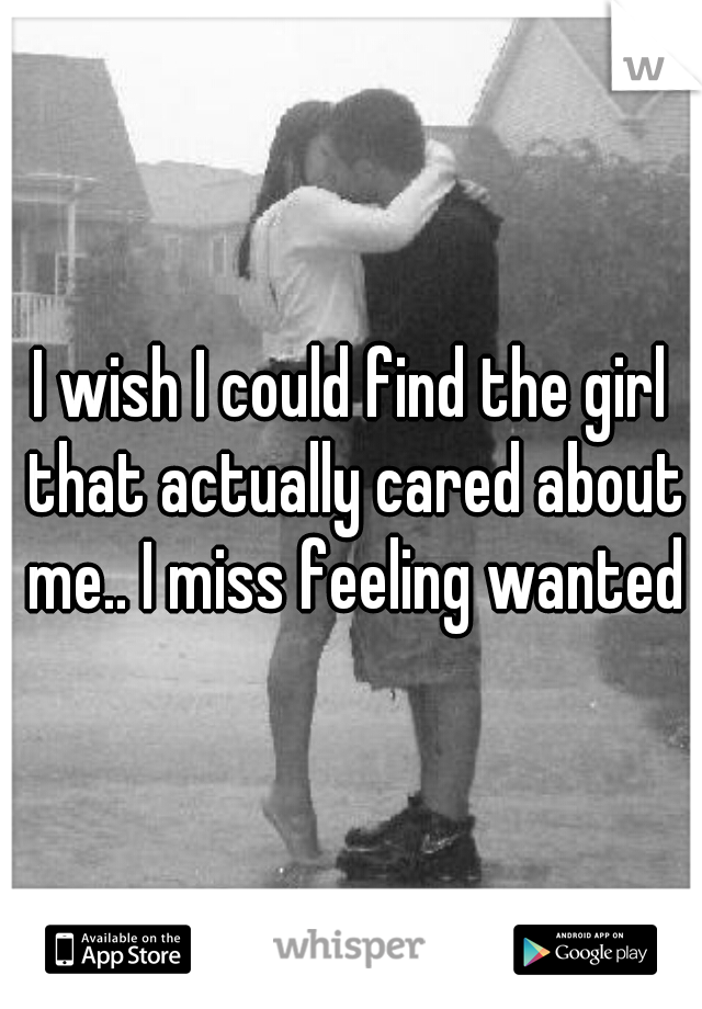 I wish I could find the girl that actually cared about me.. I miss feeling wanted