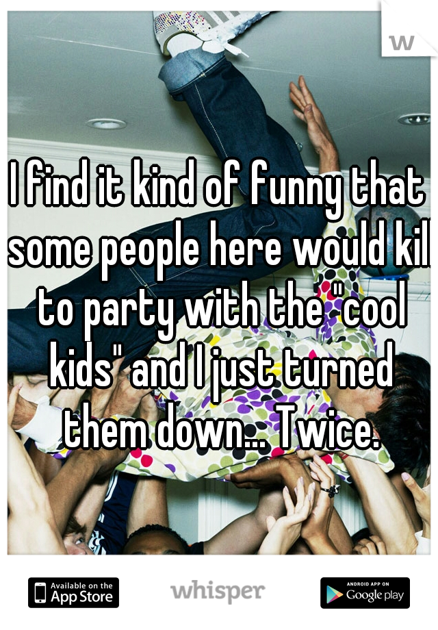 I find it kind of funny that some people here would kill to party with the "cool kids" and I just turned them down... Twice.