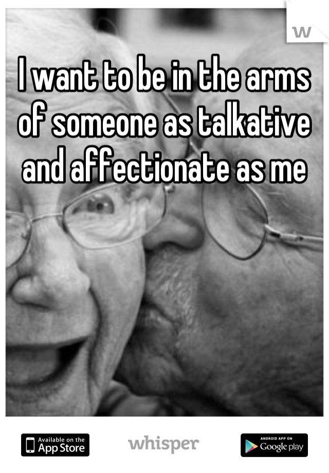 I want to be in the arms of someone as talkative and affectionate as me