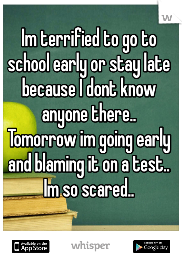 Im terrified to go to school early or stay late because I dont know anyone there..
Tomorrow im going early and blaming it on a test.. 
Im so scared..